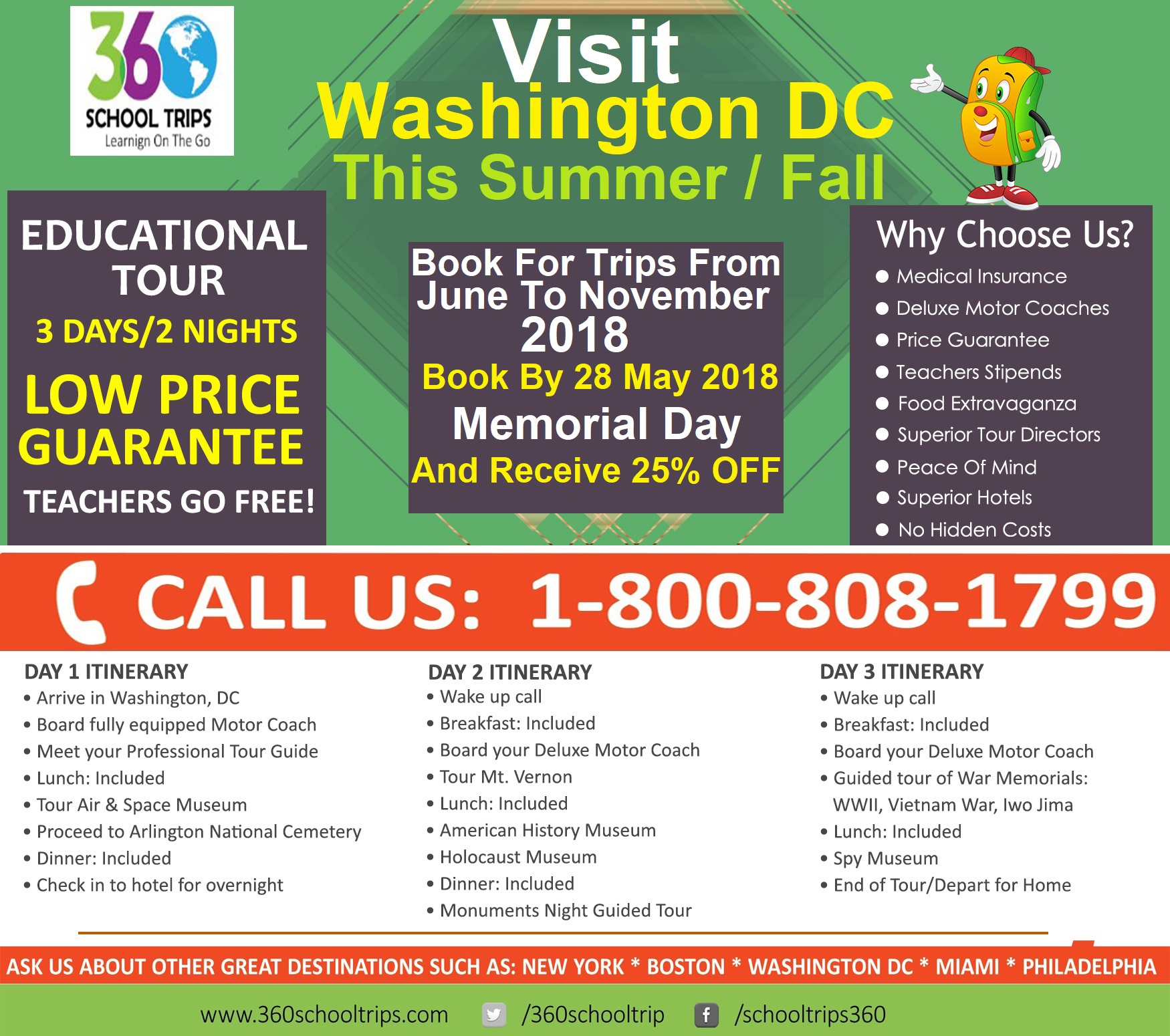 Visit Washington DC this Summer / Fall  Book for trips from June to November 2018. Book By 28 May 2018 (Memorial Day And Receive 25% OFF) Please call 1800-808-1799. Ext 305 Or Send us an inquiry on our website. https://360schooltrips.com/contact-us Or You can also email us at Carl@360schooltrips.com